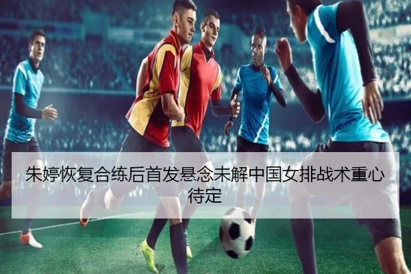 朱婷恢复合练后首发悬念未解中国女排战术重心待定